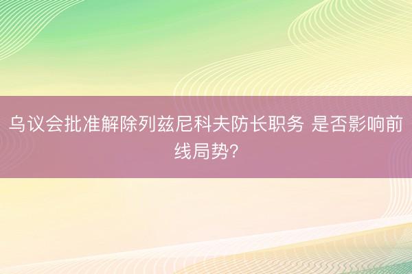 乌议会批准解除列兹尼科夫防长职务 是否影响前线局势？