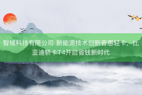智域科技有限公司 新能源技术创新普惠轻卡，比亚迪轿卡T4开启省钱新时代