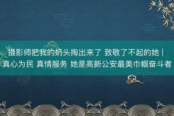 摄影师把我的奶头掏出来了 致敬了不起的她 | 真心为民 真情服务 她是高新公安最美巾帼奋斗者