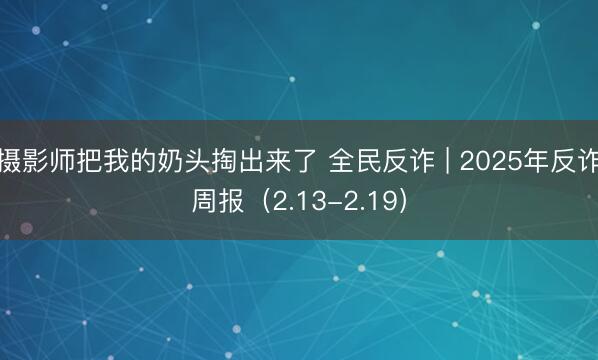摄影师把我的奶头掏出来了 全民反诈 | 2025年反诈周报（2.13-2.19）