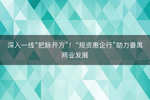 深入一线“把脉开方”！“规资惠企行”助力番禺两业发展