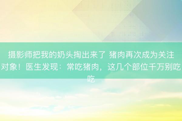 摄影师把我的奶头掏出来了 猪肉再次成为关注对象！医生发现：常吃猪肉，这几个部位千万别吃