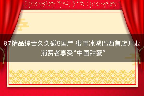 97精品综合久久碰8国产 蜜雪冰城巴西首店开业 消费者享受“中国甜蜜”