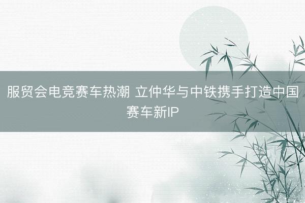 服贸会电竞赛车热潮 立仲华与中铁携手打造中国赛车新IP