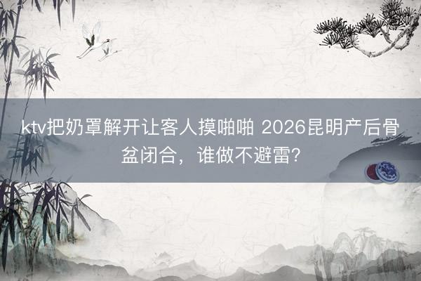 ktv把奶罩解开让客人摸啪啪 2026昆明产后骨盆闭合，谁做不避雷？