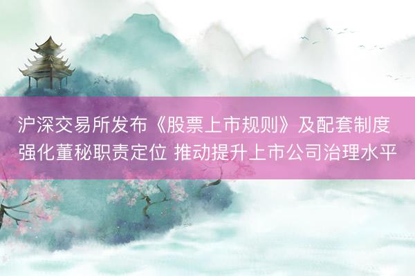 沪深交易所发布《股票上市规则》及配套制度 强化董秘职责定位 推动提升上市公司治理水平