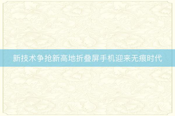 新技术争抢新高地折叠屏手机迎来无痕时代