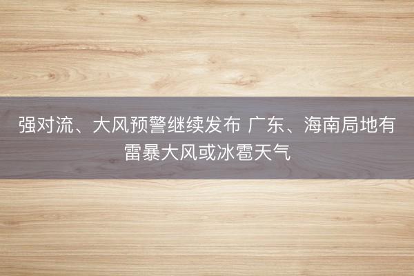 强对流、大风预警继续发布 广东、海南局地有雷暴大风或冰雹天气