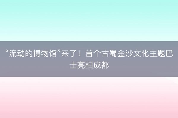 “流动的博物馆”来了！首个古蜀金沙文化主题巴士亮相成都