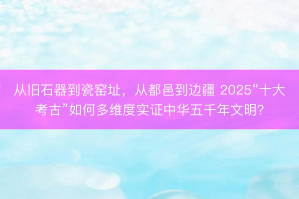 从旧石器到瓷窑址，从都邑到边疆 2025“十大考古”如何多维度实证中华五千年文明？