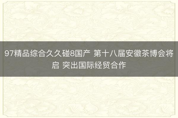 97精品综合久久碰8国产 第十八届安徽茶博会将启 突出国际经贸合作