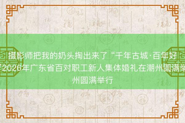 摄影师把我的奶头掏出来了 “千年古城·百年好合”2026年广东省百对职工新人集体婚礼在潮州圆满举行