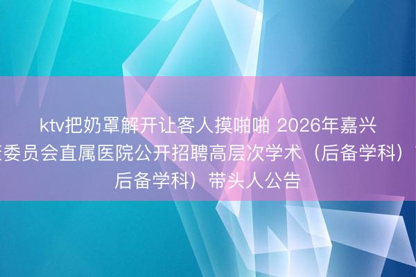 ktv把奶罩解开让客人摸啪啪 2026年嘉兴市卫生健康委员会直属医院公开招聘高层次学术（后备学科）带头人公告
