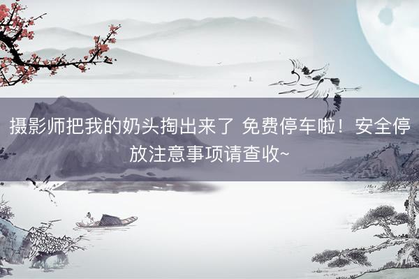 摄影师把我的奶头掏出来了 免费停车啦！安全停放注意事项请查收~