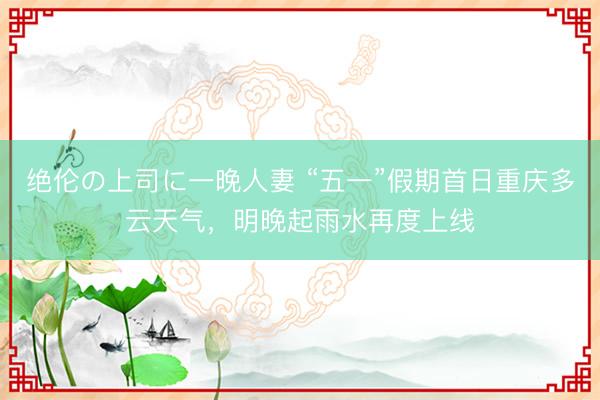 绝伦の上司に一晚人妻 “五一”假期首日重庆多云天气，明晚起雨水再度上线