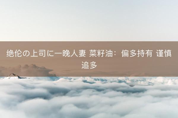 绝伦の上司に一晚人妻 菜籽油：偏多持有 谨慎追多