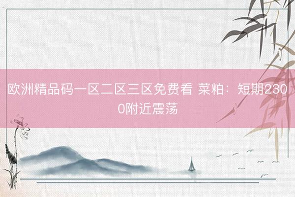 欧洲精品码一区二区三区免费看 菜粕：短期2300附近震荡