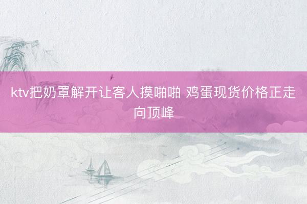 ktv把奶罩解开让客人摸啪啪 鸡蛋现货价格正走向顶峰