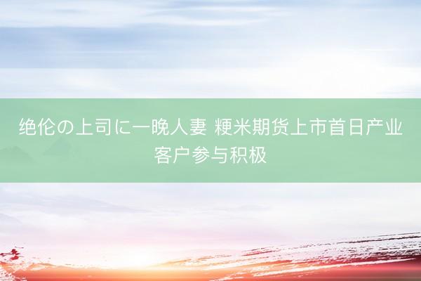 绝伦の上司に一晚人妻 粳米期货上市首日产业客户参与积极