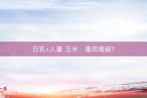 巨乳+人妻 玉米：僵局难破？