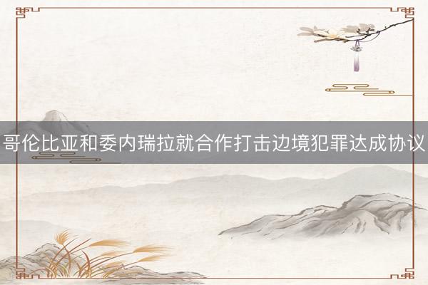 哥伦比亚和委内瑞拉就合作打击边境犯罪达成协议