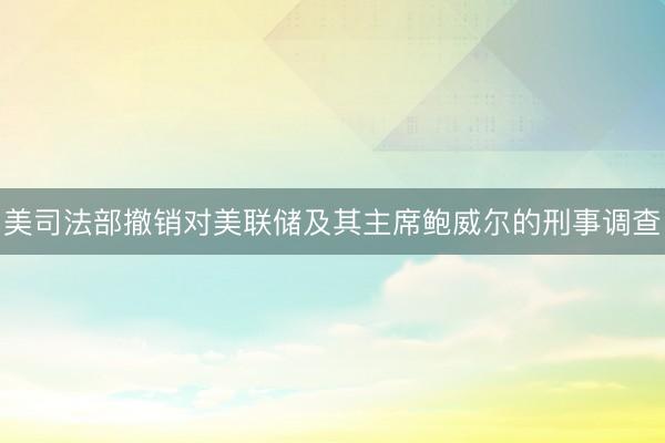 美司法部撤销对美联储及其主席鲍威尔的刑事调查