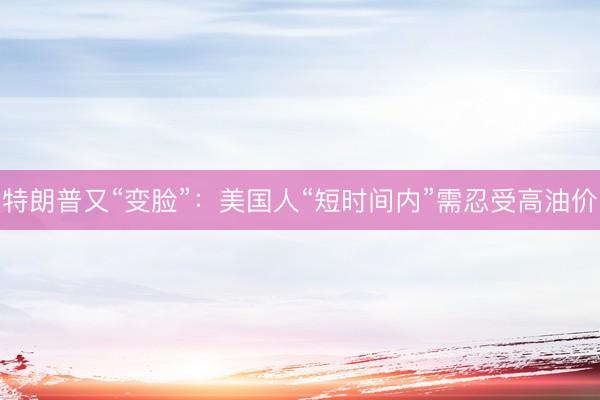 特朗普又“变脸”：美国人“短时间内”需忍受高油价