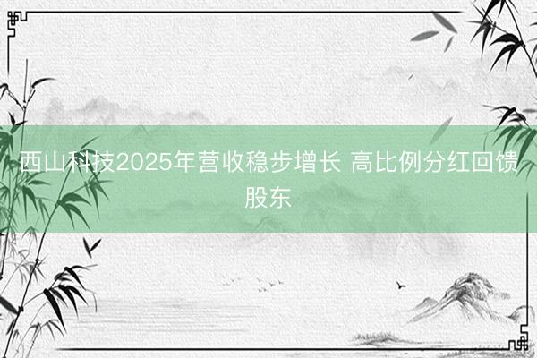 西山科技2025年营收稳步增长 高比例分红回馈股东