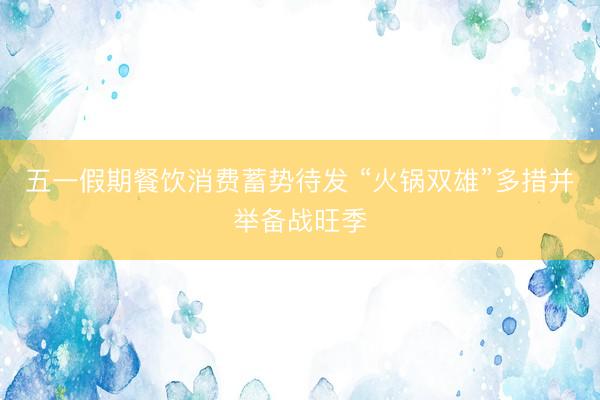 五一假期餐饮消费蓄势待发 “火锅双雄”多措并举备战旺季