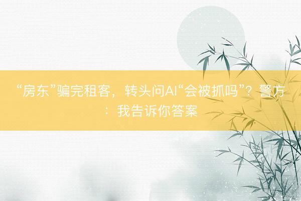 “房东”骗完租客，转头问AI“会被抓吗”？警方：我告诉你答案
