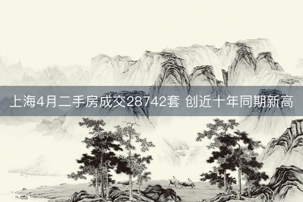 上海4月二手房成交28742套 创近十年同期新高