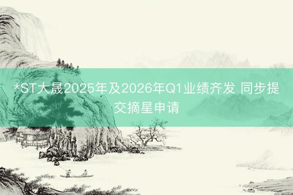 *ST大晟2025年及2026年Q1业绩齐发 同步提交摘星申请