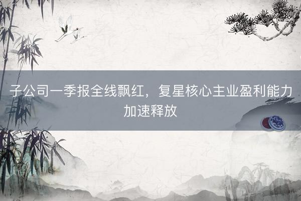 子公司一季报全线飘红，复星核心主业盈利能力加速释放