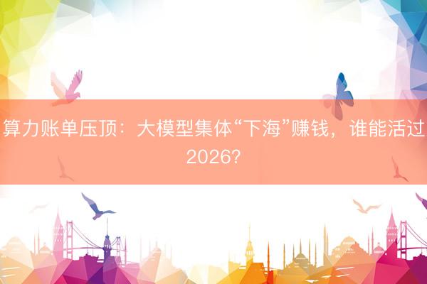 算力账单压顶：大模型集体“下海”赚钱，谁能活过2026？