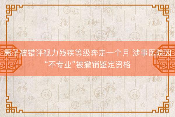 男子被错评视力残疾等级奔走一个月 涉事医院因“不专业”被撤销鉴定资格