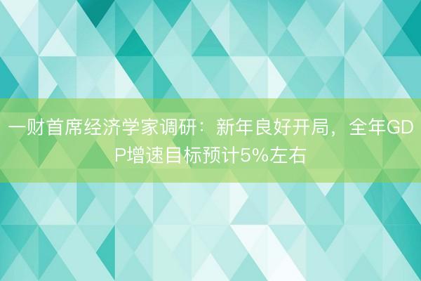 一财首席经济学家调研：新年良好开局，全年GDP增速目标预计5%左右