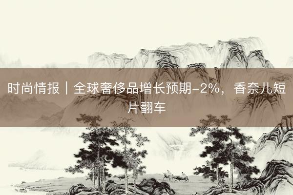 时尚情报｜全球奢侈品增长预期-2%，香奈儿短片翻车