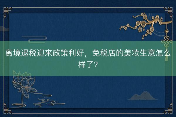 离境退税迎来政策利好，免税店的美妆生意怎么样了？