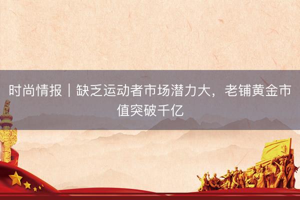 时尚情报｜缺乏运动者市场潜力大，老铺黄金市值突破千亿