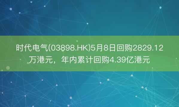 时代电气(03898.HK)5月8日回购2829.12万港元，年内累计回购4.39亿港元