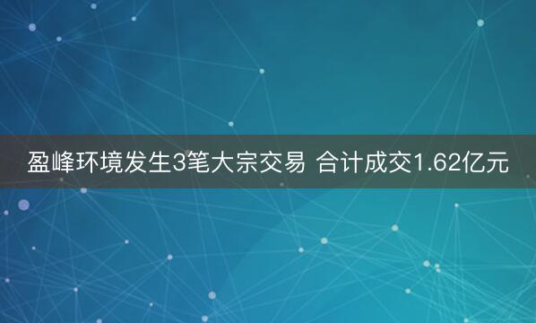 盈峰环境发生3笔大宗交易 合计成交1.62亿元