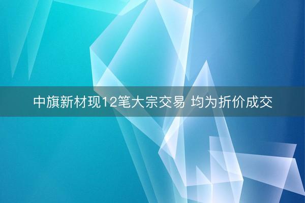 中旗新材现12笔大宗交易 均为折价成交