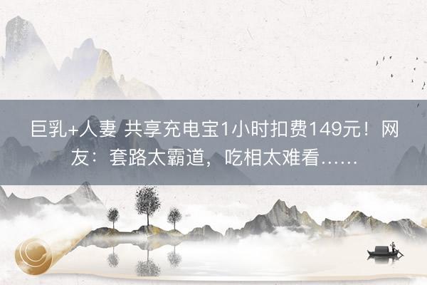 巨乳+人妻 共享充电宝1小时扣费149元！网友：套路太霸道，吃相太难看……
