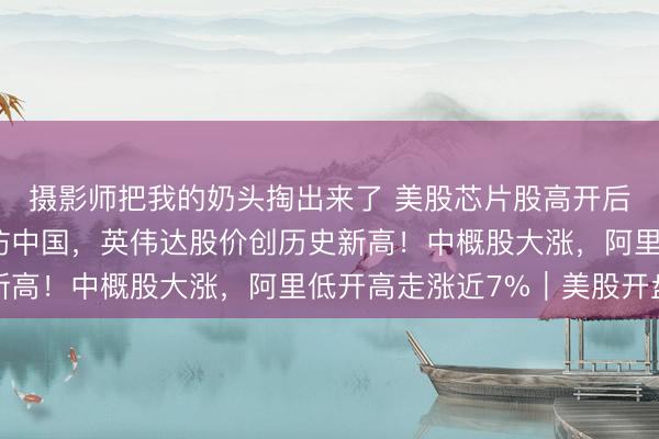 摄影师把我的奶头掏出来了 美股芯片股高开后快速跳水！黄仁勋再访中国，英伟达股价创历史新高！中概股大涨，阿里低开高走涨近7%｜美股开盘