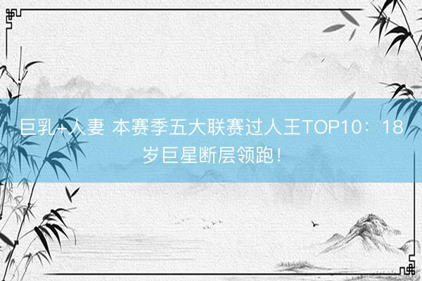 巨乳+人妻 本赛季五大联赛过人王TOP10：18岁巨星断层领跑！