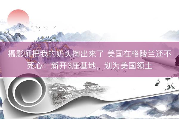 摄影师把我的奶头掏出来了 美国在格陵兰还不死心：新开3座基地，划为美国领土