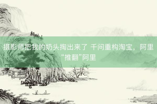摄影师把我的奶头掏出来了 千问重构淘宝，阿里“推翻”阿里