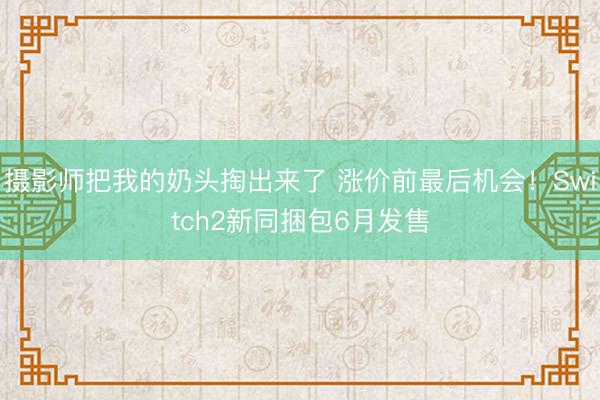摄影师把我的奶头掏出来了 涨价前最后机会！Switch2新同捆包6月发售