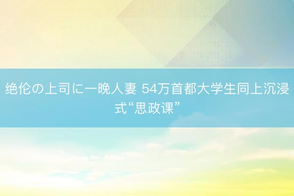 绝伦の上司に一晚人妻 54万首都大学生同上沉浸式“思政课”