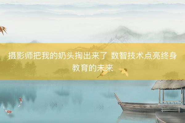 摄影师把我的奶头掏出来了 数智技术点亮终身教育的未来